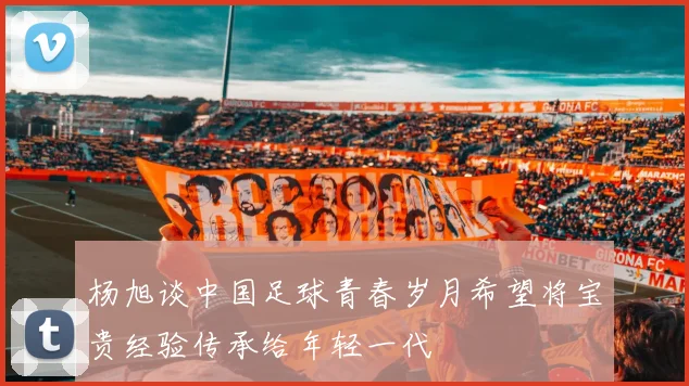 杨旭谈中国足球青春岁月希望将宝贵经验传承给年轻一代