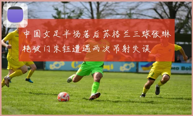 中国女足半场落后苏格兰三球张琳艳破门朱钰遭遇两次吊射失误