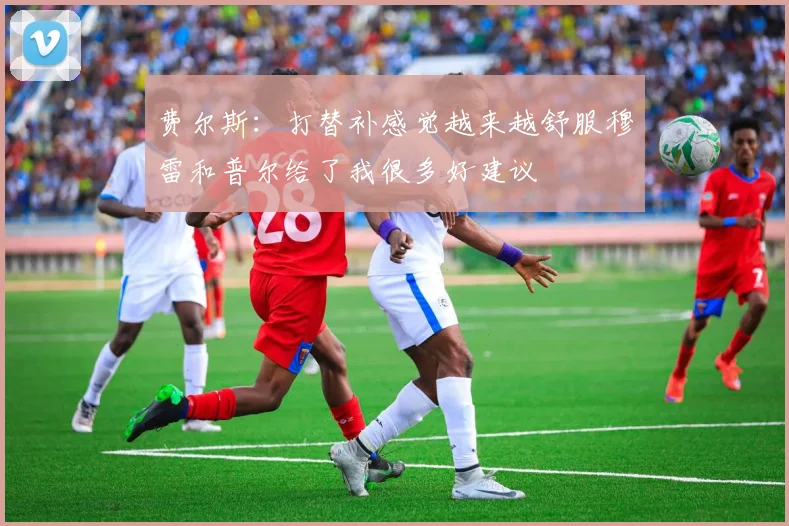费尔斯:打替补感觉越来越舒服穆雷和普尔给了我很多好建议