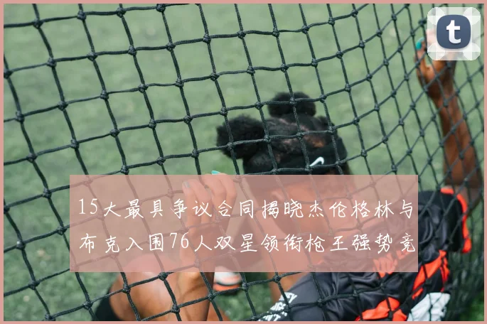 15大最具争议合同揭晓杰伦格林与布克入围76人双星领衔枪王强势竞争