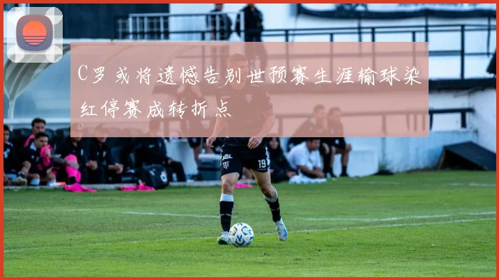 C罗或将遗憾告别世预赛生涯输球染红停赛成转折点