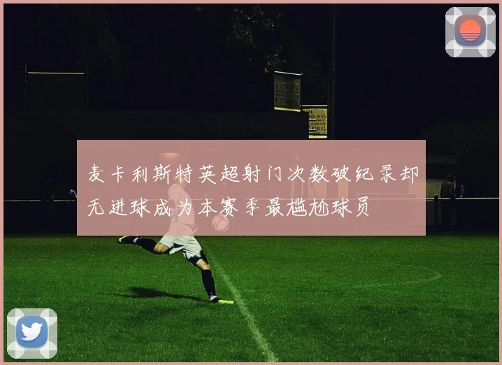 麦卡利斯特英超射门次数破纪录却无进球成为本赛季最尴尬球员
