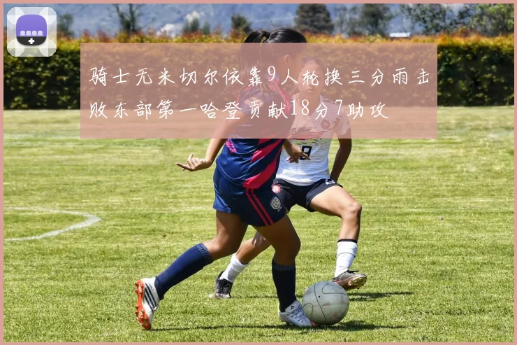 骑士无米切尔依靠9人轮换三分雨击败东部第一哈登贡献18分7助攻