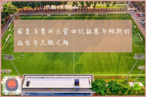 前皇马青训主管回忆赫塞与帕斯的成长与天赋之路