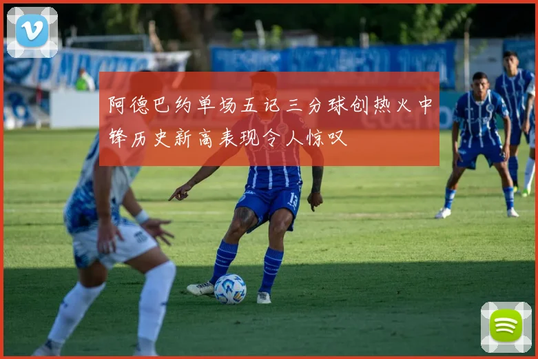 阿德巴约单场五记三分球创热火中锋历史新高表现令人惊叹