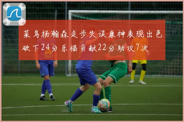 菜鸟杨瀚森走步失误康神表现出色砍下24分乐福贡献22分助攻7次