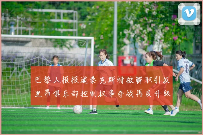 巴黎人报报道泰克斯特被解职引发里昂俱乐部控制权争夺战再度升级