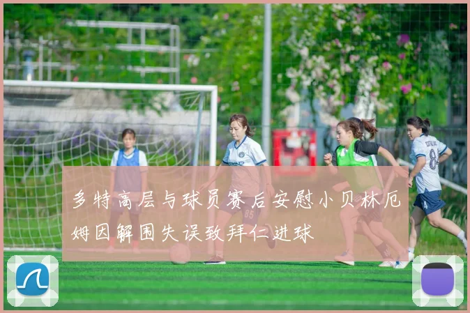 多特高层与球员赛后安慰小贝林厄姆因解围失误致拜仁进球