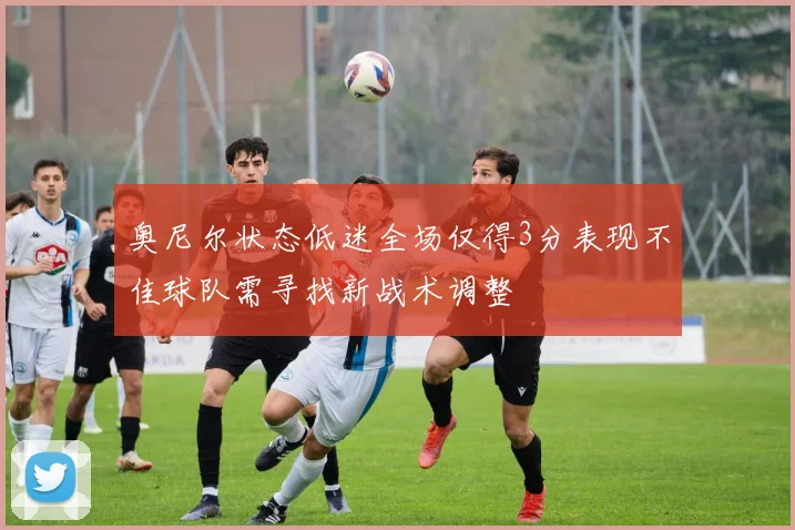 奥尼尔状态低迷全场仅得3分表现不佳球队需寻找新战术调整