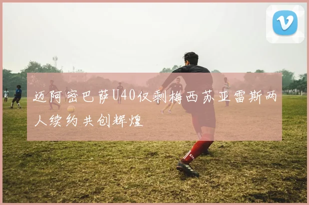 迈阿密巴萨U40仅剩梅西苏亚雷斯两人续约共创辉煌