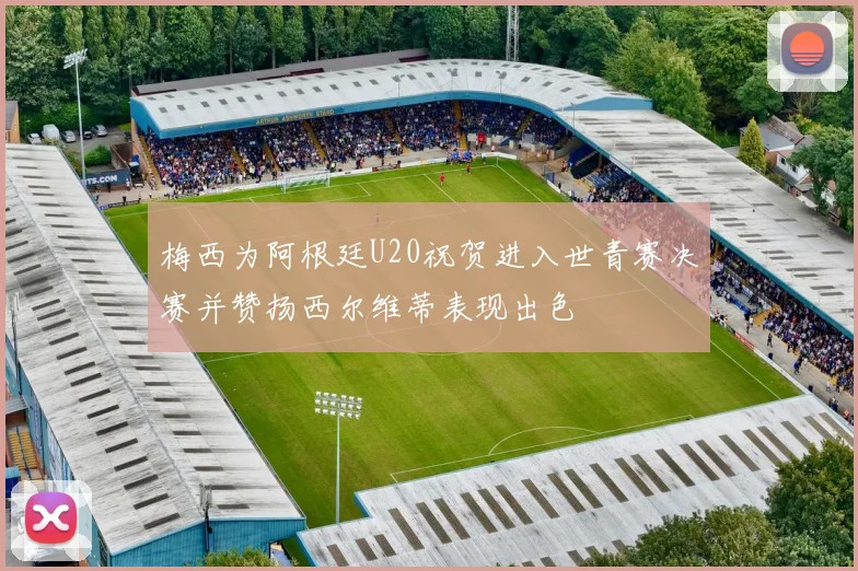 梅西为阿根廷U20祝贺进入世青赛决赛并赞扬西尔维蒂表现出色