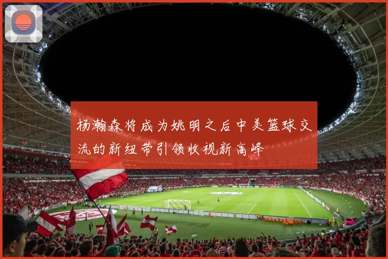 杨瀚森将成为姚明之后中美篮球交流的新纽带引领收视新高峰