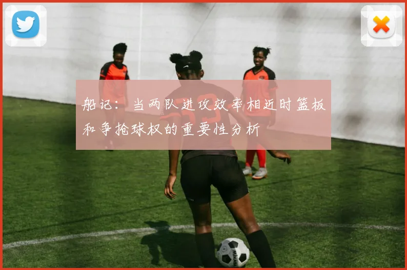 船记：当两队进攻效率相近时篮板和争抢球权的重要性分析