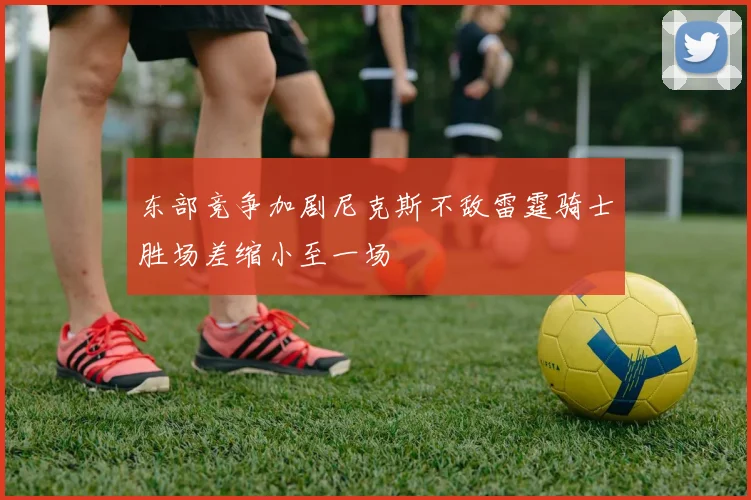 东部竞争加剧尼克斯不敌雷霆骑士胜场差缩小至一场