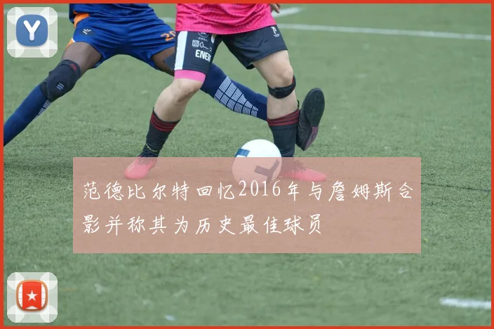 范德比尔特回忆2016年与詹姆斯合影并称其为历史最佳球员