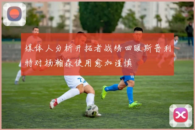 媒体人分析开拓者战绩回暖斯普利特对杨瀚森使用愈加谨慎