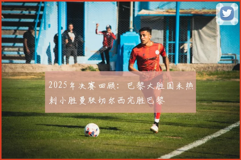 2025年决赛回顾：巴黎大胜国米热刺小胜曼联切尔西完胜巴黎