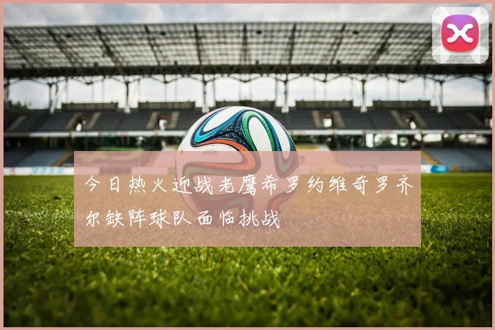 今日热火迎战老鹰希罗约维奇罗齐尔缺阵球队面临挑战