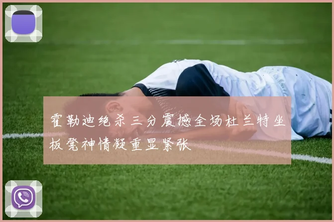 霍勒迪绝杀三分震撼全场杜兰特坐板凳神情凝重显紧张