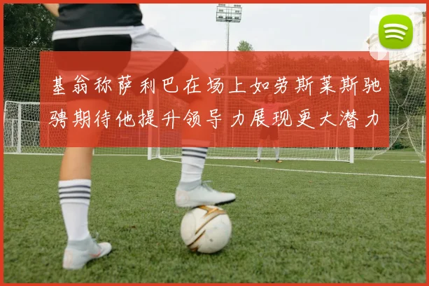 基翁称萨利巴在场上如劳斯莱斯驰骋期待他提升领导力展现更大潜力