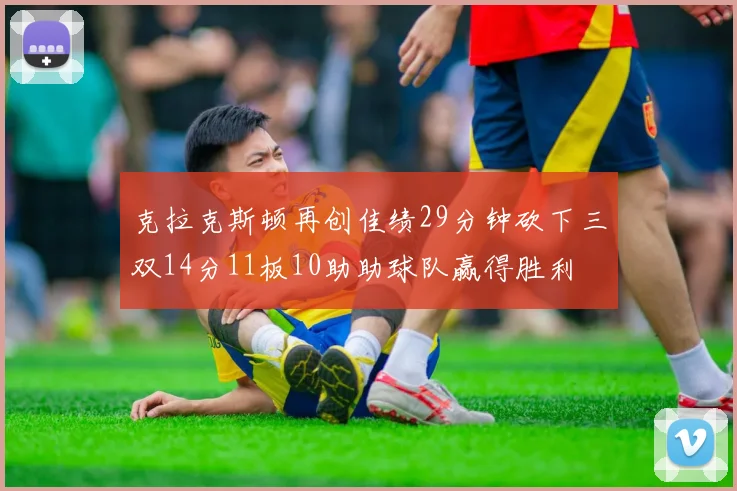 克拉克斯顿再创佳绩29分钟砍下三双14分11板10助助球队赢得胜利