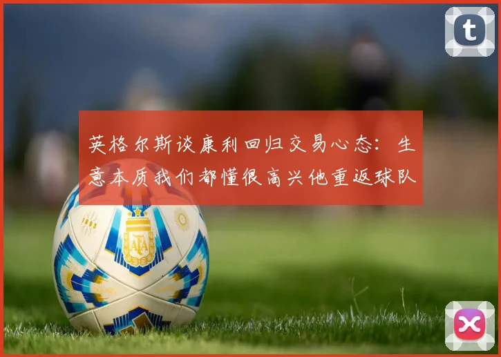 英格尔斯谈康利回归交易心态：生意本质我们都懂很高兴他重返球队
