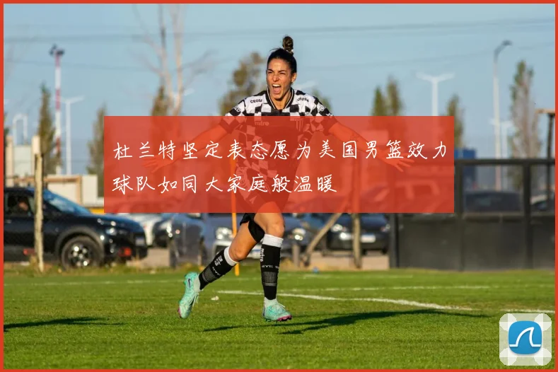 杜兰特坚定表态愿为美国男篮效力球队如同大家庭般温暖