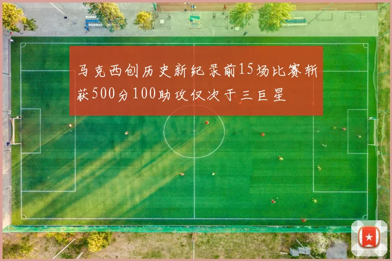 马克西创历史新纪录前15场比赛斩获500分100助攻仅次于三巨星