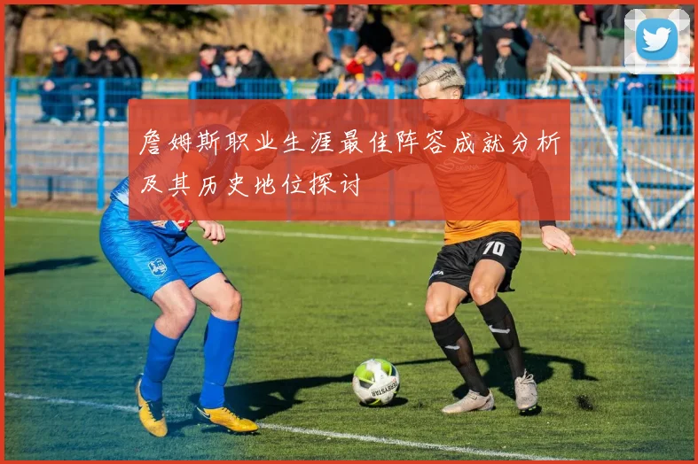 詹姆斯职业生涯最佳阵容成就分析及其历史地位探讨