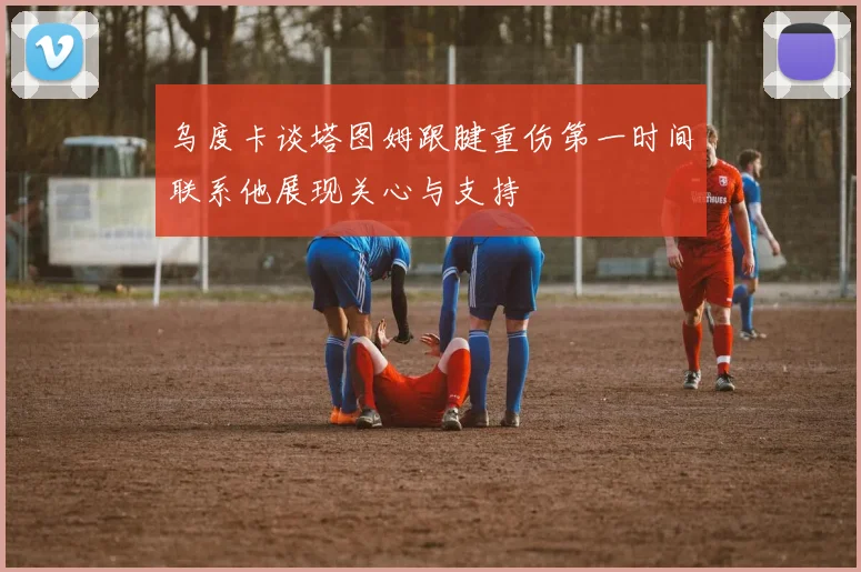 乌度卡谈塔图姆跟腱重伤第一时间联系他展现关心与支持