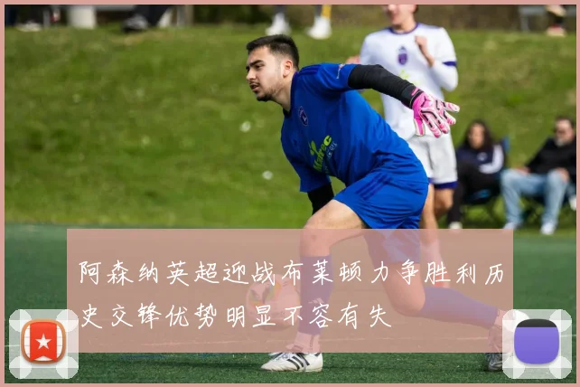 阿森纳英超迎战布莱顿力争胜利历史交锋优势明显不容有失