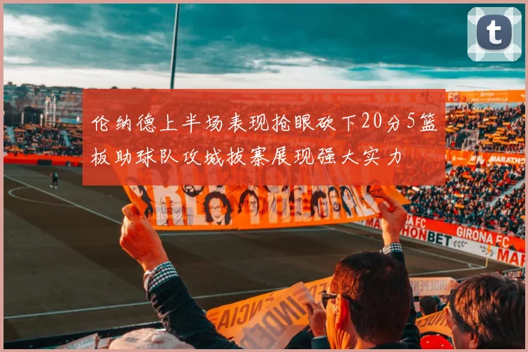 伦纳德上半场表现抢眼砍下20分5篮板助球队攻城拔寨展现强大实力