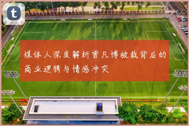 媒体人深度解析曾凡博被裁背后的商业逻辑与情感冲突