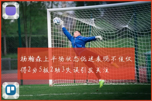 杨瀚森上半场状态低迷表现不佳仅得2分5板2助3失误引发关注