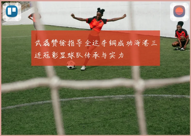 武磊赞徐指导全运夺铜成功海港三连冠彰显球队传承与实力